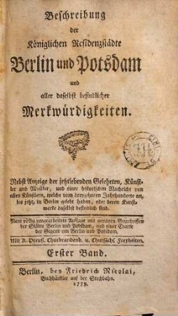 Beschreibung der Königlichen Residenzstädte Berlin und Potsdam und aller daselbst befindlicher Merkwürdigkeiten : Nebst Anzeige der jetztlebenden Gelehrten, Künstler und Musiker, und einer historischen Nachricht von allen Künstlern, welche vom dreyzehnten Jahrhunderte an, bis jetzt, in Berlin gelebt haben, oder deren Kunstwerke daselbst befindlich sind, 1