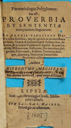 Paroemiologia Polyglottos: hoc est: Proverbia Et Sententiae complurium linguarum : Ex Sacris Videlicet Hebraeorum fontibus, atq[ue] ex optimis ... Graecae & Latinae linguae scriptoribus, desumptae, & in Locos Communes digestae: & cum Italorum, Hispanorum, Gallorum, Germanorum, Belgarum, Sclavonum, Arabum, Turcarum denique aliarumq[ue] Nationum sententiosis Proverbiis collatae