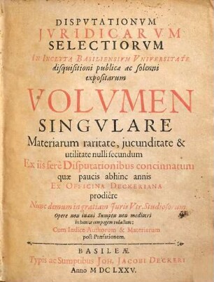 Disputationum iuridicarum selectiorum in inclyta Basiliensium universitate disquisitioni publicae ac solenni expositarum volumen singulare : materiarum raritate, iucunditate & utilitate nulli secundum ex iis fere disputationibus concinnatum, quae paucis abhinc annis ex officina Deckeriana prodiere, nunc demum in gratiam iuris utr. studiosorum opere non inani sumptu non mediocri in hancce compagem redactum, cum indice authorum & materiarum post praefationem