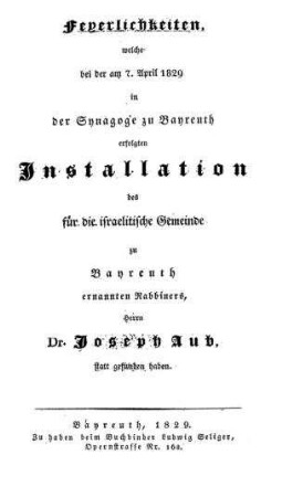 Feyerlichkeiten, welche bei der am 7. April 1829 in der Synagoge zu Bayreuth erfolgten Installation des für die israelitische Gemeinde zu Bayreuth ernannten Rabbiner, Herrn Dr. Joseph Aub, statt gefunden haben