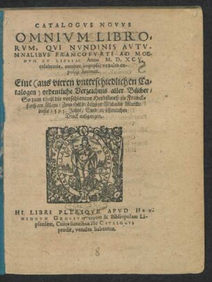 CATALOGVS NOVVS || OMNIVM LIBRO=||RVM, QVI NVNDINIS AVTV-||MNALIBVS FRANCOFVRTI AD MOE-||NVM ET LIPSIAE Anno M.D.XCV.|| celebratis ... || Eine ordentliche Verzeichnis aller Bücher/|| So zum theil die verschienene Herbstmeß zu Franck=||furth am Mayn/ Zum theil in Leipziger Michaelis Marckt/|| dieses 1595. Jahrs/ Sind in öffentlichen || Druck außgangen.|| HI LIBRI PLERIQVE APVD HEN-||NINGVM GROSIVM ciuem & Bibliopolam Li-||psensem ... || venales habentur.||