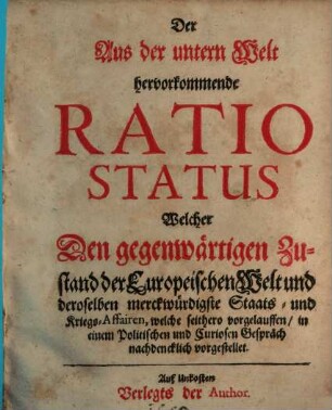 Der Aus der untern Welt hervorkommende Ratio Status Welcher Den gegenwärtigen Zustand der Europeischen Welt und deroselben merckwürdigste Staats- und Kriegs-Affairen, welche seithero vorgelauffen, in einem Politischen und Curiosen Gespräch nachdencklich vorgestellet