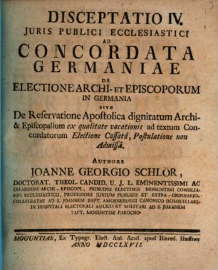 Disceptatio IV. Juris Publici Ecclesiastici Ad Concordata Germaniae De Electione Archi- Et Episcorum In Germania Sive De Reservatione Apostolica dignitatum Archi- & Episcopalium ex qualitate vacationis ad textum Concordatorum Electione Cassatâ, Postulatione non Admissâ