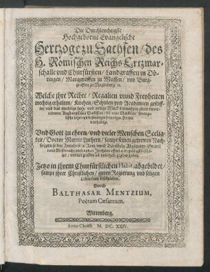 Die Durchleuchtigste Hochgeborne Evangelische Hertzoge zu Sachsen/ des H. Römischen Reichs Ertzmarschalle und Churfürsten/ Landgraffen in Döringen/ Marggraffen zu Meissen/ und Burggraffen zu Magdeburg/ [et]c. : Welche ihre Rechte/ Regalien unnd Freyheiten mechtig erhalten/ Kirchen/ Schulen und Academien gestifftet/ und ... die reine Christliche Evangelische Lehre mit bestendigen frewdigen Hertzen vertheidigt. Und ... Doctor Martin Luthern/ sampt seinen getrewen Nachfolgern ... gnädigst beschützet ... ; Jetzo in ihrem Churfürstlichen Habit, abgebildet/ sampt ihrer Christlichen/ guten Regierung und seligen Leben kurtz beschrieben