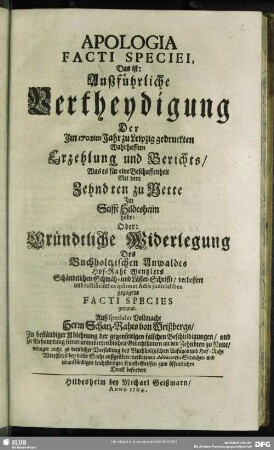 Apologia Facti Speciei, Das ist: Außführliche Vertheydigung Der Im 1702ten Jahr zu Leipzig gedruckten Wahrhafften Erzehlung und Berichts, Was es für eine Beschaffenheit Mit dem Zehndten zu Nette Im Stifft Hildesheim habe; Oder: Gründtliche Widerlegung Des Buchholtzischen Anwaldts Hof-Raht Wentzlers Schändtlichen Schmäh- und Läster-Schrifft, verbessert und rectificiret ex ipsimet Actis judicialibus gezogene Facti Species genannt. : Auß specialer Vollmacht Herrn Schatz-Rahts von Wrißbergs, Zu beständiger Ablehnung der gegenseitigen falschen Beschuldigungen, und zu Behauptung seiner unwidertreiblichen Gerechtsamen an den Zehndten zu Nette, weniger nicht zu deutlicher Vorstellung des Buchholtzischen Unfuges und Hof-Raht Wentzlers bey dieser Sache außgeübten verbotenen Advocaten-Streichen und unanständigen leichtfertigen Kunst-Griffen zum öffentlichen Druck befordert