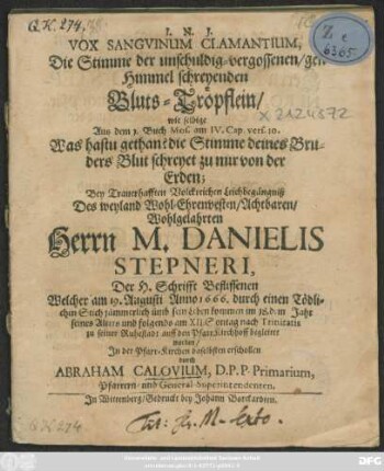 Vox Sanguinum Clamantium, Die Stimme der unschuldig-vergossenen/ gen Himmel schreyenden Bluts-Tröpflein : wie selbige Aus dem 1. Buch Mos. am IV. Cap. vers. 10. Was hastu gethan? die Stimme deines Bruders Blut schreyet zu mir von der Erden; Bey ... Leichbegängniß Des ... Herrn M. Danielis Stepneri, Der H. Schrifft Beflissenen Welcher am 19. Augusti Anno 1666. durch einen Tödlichen Stich jämmerlich umb sein Leben kommen im 18.dem Jahr seines Alters und folgends am XII. Sontag nach Trinitatis zu seiner Ruhestadt auff den PfarrKirchhoff begleitet worden/ In der Pfarr-Kirchen daselbsten erschollen