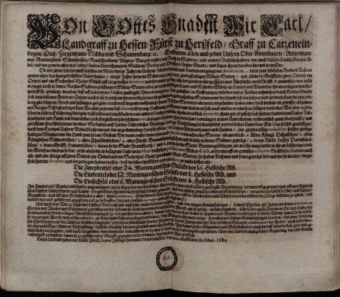 Von Gottes Gnaden Wir Carl/ Landgraff zu Hessen/ Fürst zu Herßfeld/ Graff zu Catzenelnbogen ... Entbieten allen und jeden Unsern Ober-Amptleuten ... und ins gemein allen und jeden Unsern Unterthanen in Städten/ Flecken und Dörffern Unsere Gnade/ und fügen ihnen daneben hiermit zu wissen; Ob wir zwar bey der noch letzthin im Majo dieses Jahrs in Unserm Fürstenthumb und Landen vorgangenen devaluation, derer zum höchsten Verderb Unserer armen ohne das hartgedrückten Unterthanen/ einige Jahre hero im Schwang gangenen geringhaltigen Müntz-Sorten ... : ... Signatum Cassell den 16. Octob. 1680