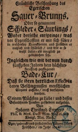 Gründliche Beschreibung des Egerischen Sauer-Brunns oder sogenannten Schleder-Säurlings : woher derselbe entspringe, was for Eygenschafften er mit sich führe, in welcherley Kranckheiten und Zufällen er nutzlich und schädlich, und wie er sowohl äuser- als inniglich zu gebrauchen sey ...