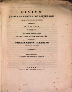 Civivm qvibvs in certamine litterario die XXV. Avgvsti anni MDCCCXLIX praemia oblata svnt nomina novasqve qvaestiones in proximvm annvm propositas promvlgat Ferdinandvs Handivs eloqventiae professor : Praemissae sunt Antiquae inscriptiones latinae