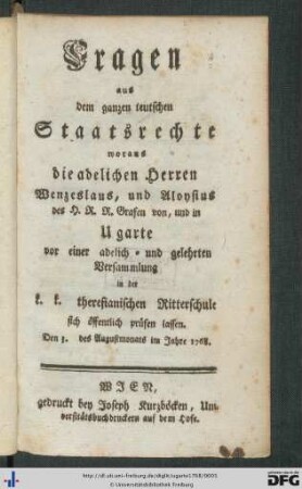 Fragen aus dem ganzen teutschen Staatsrechte, woraus die adelichen Herren Wenzeslaus, und Aloysius, des H.R.R. Grafen von, und in Ugarte vor einer adelich- und gelehrten Versammlung in der k.k. theresianischen Ritterschule sich öffentlich prüfen lassen : Den 3. des Augustmonats im Jahre 1768