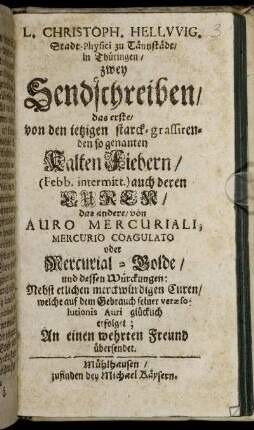 L. Christoph. Hellwig. Stadt-Physici zu Tännstädt, in Thüringen, zwey Sendschreiben : das erste, von den ietzigen starck-grassirenden so genannten Kalten Fiebern ... auch deren Curen, das andere, von Auro Mercuriali, Mercurio Coagulato oder Mercurial-Golde, und dessen Würckungen ; Nebst etlichen merckwürdigen Curen, welche auf dem Gebrauch seiner veræ solutionis Auri glücklich erfolget ; An einen wehrten Freund übersendet