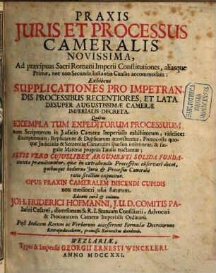 Praxis Juris Et Processus Cameralis Novissima : Ad præcipuas Sacri Romani Imperii Constitutiones, aliasque Primæ, nec non Secundæ Instantiæ Causas accommodata: Exhibens Supplicationes Pro Impetrandis Processibus Recentiores, Et Lata Desuper Augustissimæ Cameræ Imperialis Decreta. Quibus Exempla Tum Expeditorum Processum, tum Scriptorum in Judisio CameraeImperialis exhibitorum, videlicet Exceptionum, Replicarum & Duplicarum annectuntur, Protocolla quoque Judicialia & Sententiæ Camerales sparsim inferuntur, & singulae Materiae propriis Titulis tractantur ...