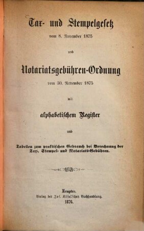 Tax- und Stempelgesetz vom 8. November 1875 und Notariatsgebühren-Ordnung vom 30. November 1875 : mit alphabetischem Register und Tabellen zum praktischen Gebrauch bei Berechnung der Tax-, Stempel- und Notariats-Gebühren