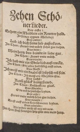 Zehen Schö=||ner Lieder.|| Das erste:|| Es hett ein Meidlein ein Reutter hold.|| Jn seiner eygnen Melodey:|| Das ander:|| Hab ich dich feins lieb außerkorn.|| Jm Thon: Frewd vnd můth fehrt gar dahin.|| Das dritt:|| Mein hertz das brindt in liebe gar.|| Jm Thon: Frewd vnde můth.|| ... Das zehendt:|| Als wider mich ist mir nit new.|| Jm thon: Auß feuriger hitz ... ||