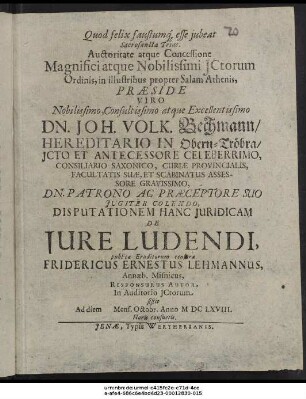 Auctoritate atque Concessione Magnifici atque Nobilissimi ICtorum Ordinis, in illustribus propter Salam Athenis, Praeside ... Dn. Joh. Volk. Bechmann ... Disputationem Hanc Iuridicam De Iure Ludendi, publicae Eruditorum censurae Fridericus Ernestus Lehmannus, Annaeb. Misnicus, Responsurus Autor, In Auditorio ICtorum sistit Ad diem Mens. Octobr. Anno MDCLXVIII. Horis consuetis
