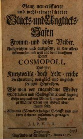 Gantz neu eröffneter und wohl-eingerichteter Glücks- und Unglückshafen fromm- und böser Weiber : Aufgerichtet ... in der Stadt Cosmopoli, das ist: Kurtzweilig- doch Lehrreiche Beschreibung von glück- und unglückseligen Heyrathen, wie man vor tugendsame Weiber Gott loben und schuldigsten Dank sagen, böser ... Weiber Untugend aber ... mit Geduld übertragen solle