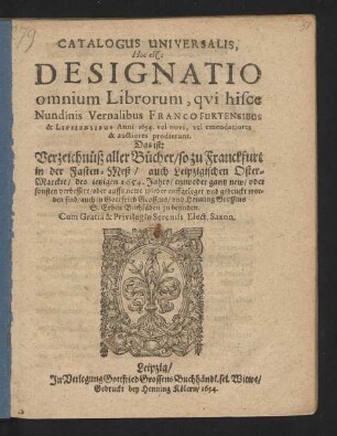 Catalogus Universalis, Hoc est: Designatio omnium Librorum, qui hisce Nundinis Vernalibus Francofurtensibus & Lipsiensibus Anni 1654. vel novi, vel emendatiores & auctiores prodierunt. Das ist: Verzeichnüß aller Bücher/ so zu Franckfurt in der Fasten-Meß/ auch Leipzigischen Oster-Marckte/ des jetzigen 1654. Jahrs/ entweder gantz new/ oder sonsten verbessert/ oder auffs newe wieder auffgeleget und gedruckt worden sind/ auch in Gottfried Grossens/ und Henning Grossens S. Erben Buchläden zu befinden