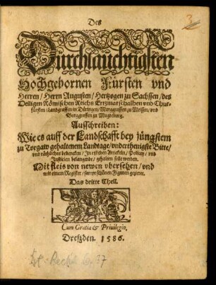 Des || Dürchläuchtigsten || Hochgebornen Fürsten vnd || Herren/ Herrn Augusten/ Hertzogen zu Sachssen ... || vnd Chur=||fürsten ... || Ausschreiben:|| Wie es auff der Landschafft bey jüngstem || zu Torgaw gehaltenen Landtage/ vnderthenigste Bitte/|| vnd räthliches bedencken/ Jn etzlichen Artickeln/ Policey/ vnd || Justicien belangende/ gehalten solle werden.|| ... von newen vbersehen/ vnd || mit einem Register/ sampt schönen Figuren gezieret.|| Das dritte Theil.||