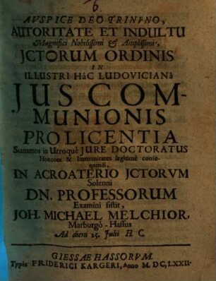 ... Autoritate Et Indultu Magnifici Nobilissimi & Amplissimi, Ictorum Ordinis In Illustri Hac Ludoviciana Ius Communionis Pro Licentia Summos in Utroque Iure Doctoratus Honores & Immunitates legitime consequendi, In Acroaterio ICtorum Solenni Dn. Professorum Examini sistit, Joh. Michael Melchior, Marburgo-Hassus Ad diem 25. Iulii H.C.
