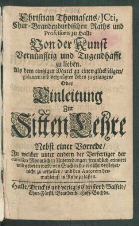 Christian Thomasens/ ICti, Chur-Brandenburgischen Raths und Professoris zu Halle Von der Kunst Vernünfftig und Tugendhafft zu lieben. Als dem eintzigen Mittel zu einen glückseligen/ galanten und vergnügten Leben zu gelangen/ Oder Einleitung Zur SittenLehre : Nebst einer Vorrede/ In welcher unter andern der Verfertiger der curiösen Monatlichen Unterredungen freundlich erinnert und gebeten wird/ von Sachen die er nicht verstehet/ nicht zu urtheilen/ und den Autorem dermahleinst in Ruhe zu lassen