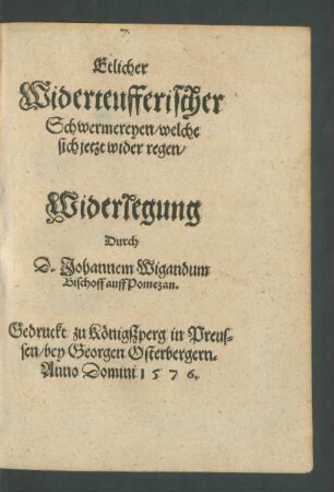 Etlicher || Widerteufferischer || Schwermereyen/ welche || sich jetzt wider regen/|| Widerlegung || Durch || D. Johannem Wigandum || Bischoff auff Pomezan.||