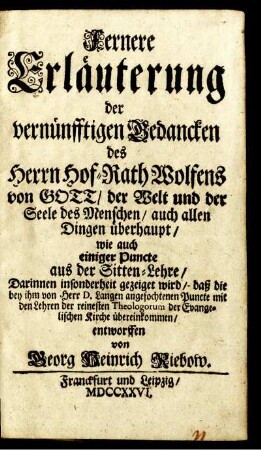 Fernere Erläuterung der vernünfftigen Gedancken des Herrn Hof-Rath Wolfens von Gott, der Welt und der Seele des Menschen, auch allen Dingen überhaupt, wie auch einiger Puncte aus der Sitten-Lehre : Darinnen insonderheit gezeiget wird, daß die bey ihm von Herr D. Langen angefochtenen Puncte mit den Lehren der reinesten Theologorum der Evangelischen Kirche übereinkommen