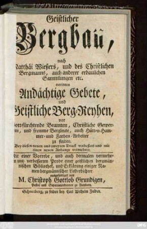 Geistlicher Bergbau, nach Matthäi Wießers, und des Christlichen Bergmanns, auch anderer erbaulichen Sammlungen etc. worinnen Andächtige Gebete, und Geistliche Berg-Reyhen, vor Gott-fürchtende Beamten, Christliche Gewerken, und fromme Bergleute, auch Hütten-Hammer- und Farben-Arbeiter zu finden ... Mit einer Vorrede, und auch dermalen vermehrten und verbesserten Probe einer geistlichen bergmännischen Bibliothek, und Erklärung einiger Namen bergmännischer Liederdichter