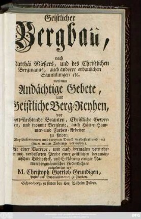 Geistlicher Bergbau, nach Matthäi Wießers, und des Christlichen Bergmanns, auch anderer erbaulichen Sammlungen etc. worinnen Andächtige Gebete, und Geistliche Berg-Reyhen, vor Gott-fürchtende Beamten, Christliche Gewerken, und fromme Bergleute, auch Hütten-Hammer- und Farben-Arbeiter zu finden ... Mit einer Vorrede, und auch dermalen vermehrten und verbesserten Probe einer geistlichen bergmännischen Bibliothek, und Erklärung einiger Namen bergmännischer Liederdichter