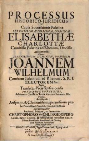Processus Historico-Juridicus In Causa Successionis Palatinae Serenissimae Dominae, Dominae Elisabethae Charlottae Comitissae Palatinae ad Rhenum, Ducissae Aurelianensis Contra ... Joannen Wilhelmum Comitem Palatinum ad Rhenum ... Juxta Transacta Pacis Rysvvicensis Formatus, Conclusus, Arbitrante Christi in Terris Vicario Clemente XI. Finitus ...