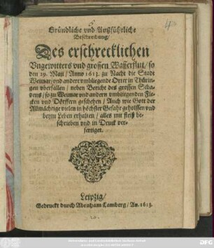 Gründliche und Außführliche Beschreibung/ Des erschrecklichen Ungewitters und grossen Wasserflut/ so den 29. Maii/ Anno 1613. zu Nacht die Stadt Weimar/ und andere umbliegende Orter in Thüringen uberfallen : neben Bericht des grossen Schadens/ ... ; auch wie Gott ... vielen ... geholffen und beym Leben erhalten ..