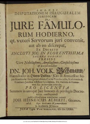 Disputationem Inauguralem Iuridicam De Iure Famulorum Hodierno, qt. veteri Servorum iuri convenit, aut ab eo discrepat, Ex Decreto Incluti ICC. In Florentissima Salana Ordinis Praeside ... Dn. Joh. Volk. Bechmann ... Pro Licentia Summos in utroque Iure honores & privilegia Doctoralia consequendi publicae Eruditorum ventilationi exponit Joh. Heinricus Alberti, Geranus, ad d. Sept. horis ante- & pomeridianis in Auditorio ICtorum