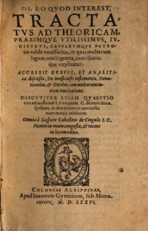 De eo quod interest Tractatus ad Theoricam, Praximque Utilissimus, Iudicibus, Causarumque Patronis valde necessarius, in quo multarum legum intelligentia, conciliatioque explicatur : Accessit Brevis, et Analitica discussio, De inofficiosis testamentis, Donationibus, & Dotibus ...