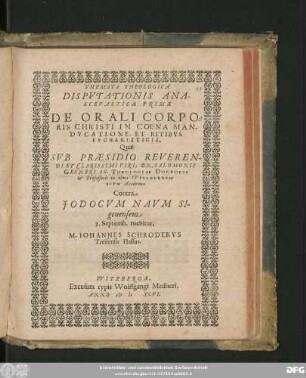 THEMATA THEOLOGICA || DISPVTATIONIS ANA-||SCEVASTICAE PRIMAE || DE ORALI CORPO=||RIS CHRISTI IN COENA MAN-||DVCATIONE, ET RITIBVS || EVCHARISTICIS,|| Quae || SVB PRAESIDIO REVEREN-||DI ET CLARISSIMI VIRI. DN. SALOMONIS || GESNERI SS. THEOLOGIAE DOCTORIS || et Professoris in alma VVITEBERGEN=||SIVM Academia || Contra || JODOCVM NAVM SI-||genensem || 3. Septemb. tuebitur,|| M. IOHANNES SCHRODERVS || Treisensis Hassus.||