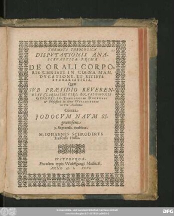 THEMATA THEOLOGICA || DISPVTATIONIS ANA-||SCEVASTICAE PRIMAE || DE ORALI CORPO=||RIS CHRISTI IN COENA MAN-||DVCATIONE, ET RITIBVS || EVCHARISTICIS,|| Quae || SVB PRAESIDIO REVEREN-||DI ET CLARISSIMI VIRI. DN. SALOMONIS || GESNERI SS. THEOLOGIAE DOCTORIS || et Professoris in alma VVITEBERGEN=||SIVM Academia || Contra || JODOCVM NAVM SI-||genensem || 3. Septemb. tuebitur,|| M. IOHANNES SCHRODERVS || Treisensis Hassus.||