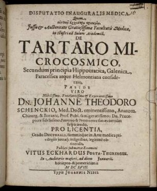 Disputatio Inauguralis Medica. Quam ... Facultatis Medicae, in Illustri ad Salam Academia, De Tartaro Microcosmico, Secundum principia Hippocratica, Galenica, Paracelsica atque Helmontiana considerato, Paeside ... Dn. Johanne Theodoro Schenckio, Med. Doct. ... Publico submittit Examini Vitus Eckhardus Porta-Thuringus. ... ad diem Ianuarii ... MDCLVIII