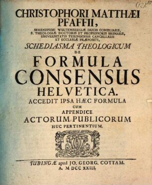Christophori Matthaei Pfaffii, Serenissimi Wirtembergae Ducis Consiliarii ... Schediasma Theologicum De FormulaC onsensus Helvetica : Accedit Ipsa Hac Formula Cum Appendice Actorum Publicorum Huc Pertinentium