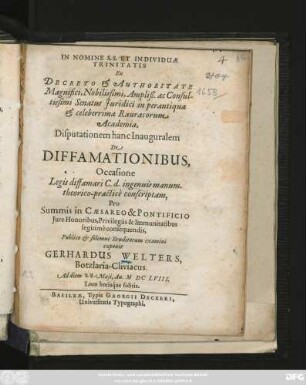 Ex Decreto & Authoritate Magnifici ... Senatus Iuridici in perantiqua & celeberrima Rauracorum Academia, Disputationem hanc Inauguralem De Diffamationibus, Occasione Legis diffamari C. d. ingenuis manum. theorico-practice conscriptam, Pro Summis ... Iure Honoribus ... Publico & solemni Eruditorum examini exponit Gerhardus Welters, Botzlaria-Cliviacus. Ad diem Maii, An. MDCLVIII. ...