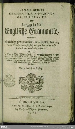 Theodor Arnolds Grammatica Anglicana Concentrata, oder kurzgefaßte Englische Grammatic : worinnen die richtige Pronunciation, und alle zur Erlernung dieser Sprache unumgänglich nöthigen Grundsätze aufs deutlichste und leichteste abgehandelt sind. ...