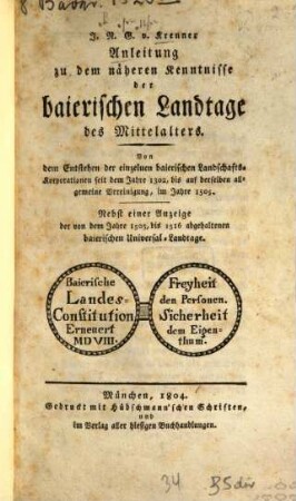 Anleitung zu dem näheren Kenntnisse der baierischen Landtage des Mittelalters : von dem Entstehen der einzelnen baierischen Landschafts-Korporationen seit dem Jahre 1302, bis auf derselben allgemeine Vereinigung im Jahre 1505 ; nebst einer Anzeige der von dem Jahre 1505, bis 1516 abgehaltenen baierischen Universal-Landtage