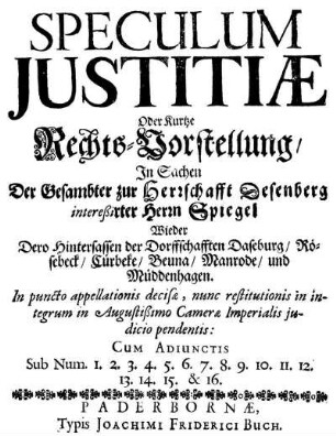 Speculum Iustitiæ Oder Kurtze Rechts-Vorstellung, In Sachen Der Gesambter zur Herrschafft Desenberg intereßirter Herrn Spiegel Wieder Dero Hintersassen der Dorffschafften Daseburg, Rösebeck, Cürbeke, Beuna, Manrode, und Müddenhagen : In puncto appellationis decisæ, nunc restitutionis in integrum in Augustißimo Cameræ Imperialis iudicio pendentis ; Cum Adiunctis Sub Num. 1. 2. 3. 4. 5. 6. 7. 8. 9. 10. 11. 12. 13. 14. 15. & 16.