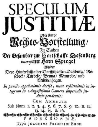Speculum Iustitiæ Oder Kurtze Rechts-Vorstellung, In Sachen Der Gesambter zur Herrschafft Desenberg intereßirter Herrn Spiegel Wieder Dero Hintersassen der Dorffschafften Daseburg, Rösebeck, Cürbeke, Beuna, Manrode, und Müddenhagen : In puncto appellationis decisæ, nunc restitutionis in integrum in Augustißimo Cameræ Imperialis iudicio pendentis ; Cum Adiunctis Sub Num. 1. 2. 3. 4. 5. 6. 7. 8. 9. 10. 11. 12. 13. 14. 15. & 16.