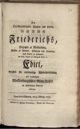 Des Durchlauchtigsten Fürsten und Herrn, Herrn Friederichs, Herzogen zu Mecklenburg, ... Edict, welches die einstweilige Wiederherstellung des vormaligen Mecklenburgischen Münz-Fusses im Fürstenthum Schwerin ankündiget : Vom Dato Schwerin, den 4. Februar. 1763.