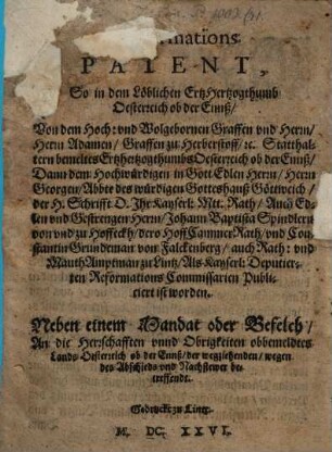 Reformations Patent$dSo in dem Löblichen ErtHertzogthumb Oesterreich ob der Ennß, Von dem ... Herrn Adamen, Graffen zu Herbersdorff, [et]c. Statthaltern bemeltes Ertzhertzogthumbs Oesterreich ob der Ennß, Dann dem ... Herrn Georgen, Abbte deß Würdigen Gotteshauß Göttweich, ... Auch ... Herrn, Johann Baptista Spindlern von und zu Hoffeckh ... Und Constantin Grundeman von Falckenberg ... Publiciert ist worden : Nebst einem Mandat oder Befelch, An die Herrschafften unnd Obrigkeiten obbemeldtes Lands Oesterreich ob der Ennß ...