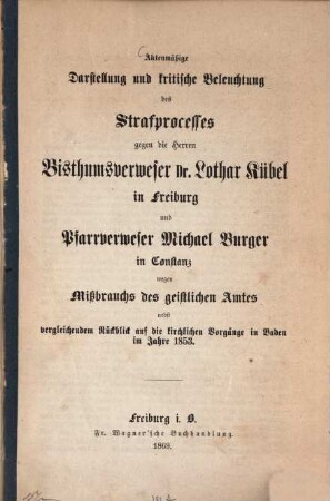 Aktenmäßige Darstellung und kritische Beleuchtung des Strafprocesses gegen die Herren Bisthumsverweser Dr. Lothar Kübel in Freiburg und Pfarrverweser Michael Burger in Constanz wegen Mißbrauchs des geistlichen Amtes : nebst vergleichendem Rückblick auf die kirchlichen Vorgänge in Baden im Jahre 1853