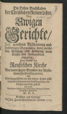 Die Ersten Buchstaben der Christlichen Reinen Lehre, Von Ewigen Gerichte, Zur gerechten Beschämung und bußfertigen Uberzeugung derer, welche eine Erlösung und Heiligung derer Teuffel und Verdammten erwarten : Zum Dienst der Reußischen Kirche Bey denen itzigen Stunden der Versuchung schrifftmäßig gerettet, Und Zum Zeugnüß des an der reinen Lehre festhaltenden Hertzens vor dem Angesichte der Kirchen ans Licht gestellt von einem Christlichen Wächter und dermahligen Prediger in denen Reußischen Gemeinden M. C. S.