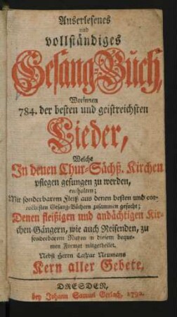 Auserlesenes und vollständiges Gesang-Buch : Worinnen 784. der besten und geistreichsten Lieder, Welche In denen Chur-Sächß. Kirchen pflegen gesungen zu werden, enthalten ; Mit sonderbarem Fleiß aus denen besten und correctesten Gesang-Büchern zusammen gesucht ; Denen fleißigen und andächtigen Kirchen-Gängern, wie auch Reisenden, zu sonderbarem Nutzen in diesem bequemen Format mitgetheilet ; Nebst Herrn Caspar Neumanns Kern aller Gebete