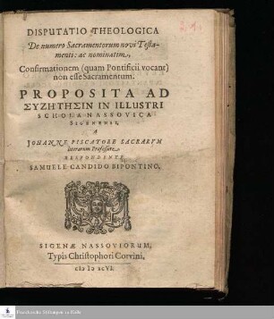 DISPUTATIO THEOLOGICA || De numero Sacramentorum novi Testa-||menti: ac nominatim, || Confirmationem (quam Pontificii vocant) || non esse Sacramentum. || PROPOSITA AD || SYZĒTĒSIN IN ILLUSTRI || SCHOLA NASSOVICA || SIGENENSI, || A || JOHANNE PISCATORE SACRARVM || literarum Professore. || RESPONDENTE || SAMUELE CANDIDO BIPONTINO. ||