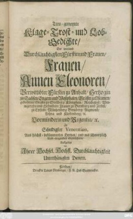 Treu-gemeynte Klage- Trost- und Lob-Gedichte/ Der weyland Durchläuchtigsten Fürstin und Frauen/ Frauen/ Annen Eleonoren/ Verwittibter Fürstin zu Anhalt/ Hertzogin zu Sachsen/ Engern und Westphalen/ Gräfin zu Ascanien/ gebohrner Gräfin zu Stollberg/ Königstein/ Roschefort/ Wernigeroda und Hohnstein/ Frauen zu Bernburg und Zerbst ... Vormünderin und Regentin/ [et]c. : Zu Schuldigster Veneration, Aus höchst-bekümmerten Hertzen/ und mit schmertzlich Leyd-tragenden Gemüthern/ Auffgesetzt von Ihrer Hochsel. Hochfl. Durchlauchtigkeit Unterthänigsten Dienern