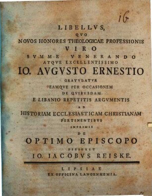 Libellvs, Qvo Novos Honores Theologicae Professionis Viro Svmme Venerando Atqve Excellentissimo Io. Avgvsto Ernestio Gratvlatvr Eamqve Per Occasionem De Qvibvsdam E Libanio Repetitis Argvmentis Ad Historiam Ecclesiasticam Christianam Pertinentibvs Inprimis De Optimo Episcopo Disserit Io. Iacobvs Reiske : [Scripsi Lipsiae d. 10. Martii MDCCLIX.]