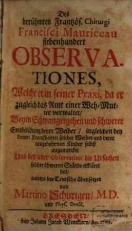Des berühmten Frantzös. Chirurgi Francisci Mauriceau siebenhundert Observationes, Welche er in seiner Praxi, da er zugleich das Amt einer Weh-Mutter verwaltet : Beym Schwangergehen und schwerer Entbindung derer Weiber, ingleichen bey denen Kranckheiten solcher Weiber und derer neugebohrnen Kinder selbst angemercket Und bey jeder Observation die Ursachen solcher schweren Stände erkläret hat